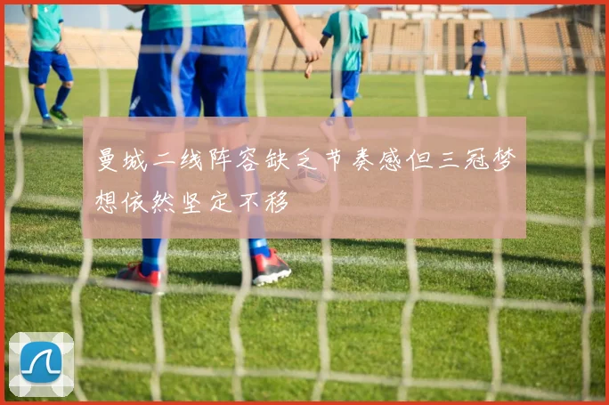 曼城二线阵容缺乏节奏感但三冠梦想依然坚定不移