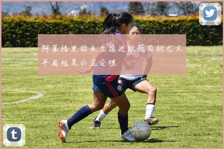 阿莱格里称米兰接近欧冠目标尤文平局结果公正合理
