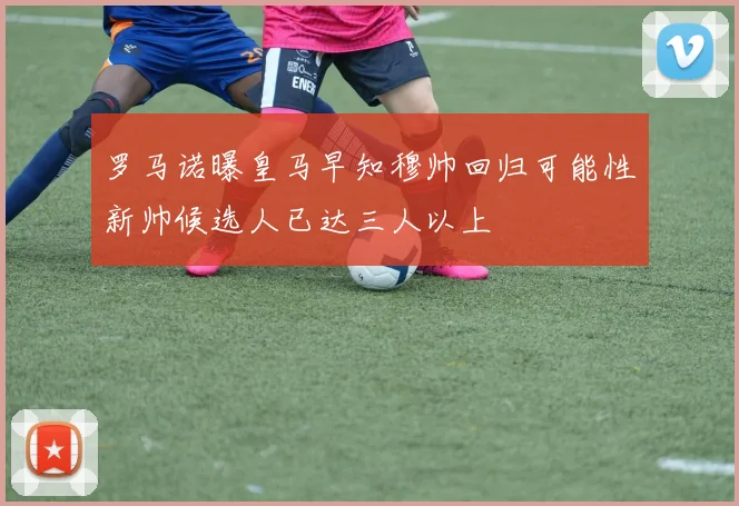罗马诺曝皇马早知穆帅回归可能性新帅候选人已达三人以上