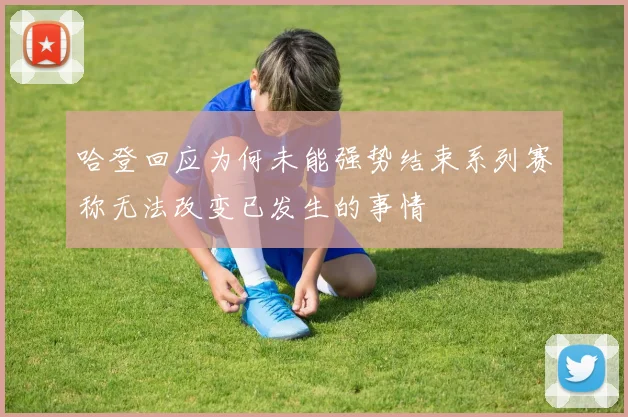 哈登回应为何未能强势结束系列赛称无法改变已发生的事情