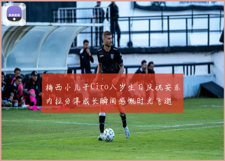 梅西小儿子Ciro八岁生日庆祝安东内拉分享成长瞬间感慨时光飞逝