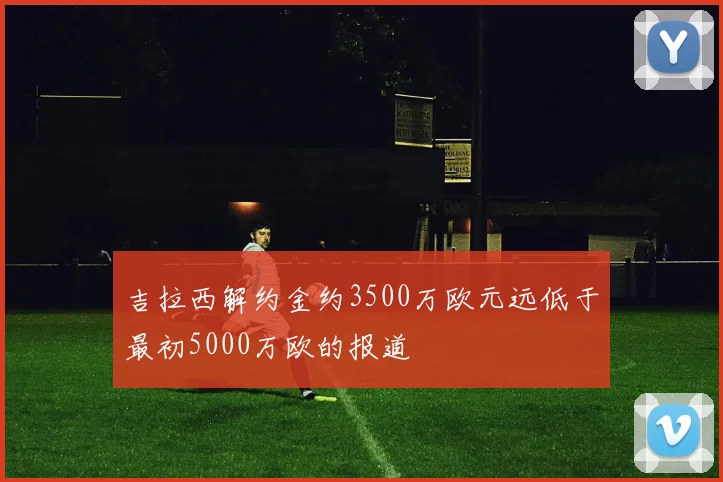 吉拉西解约金约3500万欧元远低于最初5000万欧的报道
