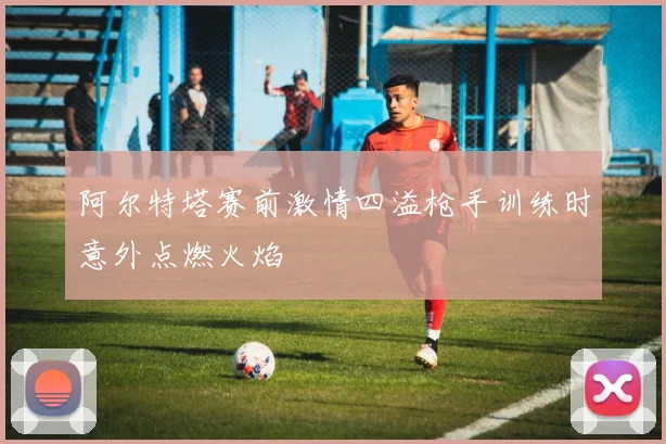 阿尔特塔赛前激情四溢枪手训练时意外点燃火焰