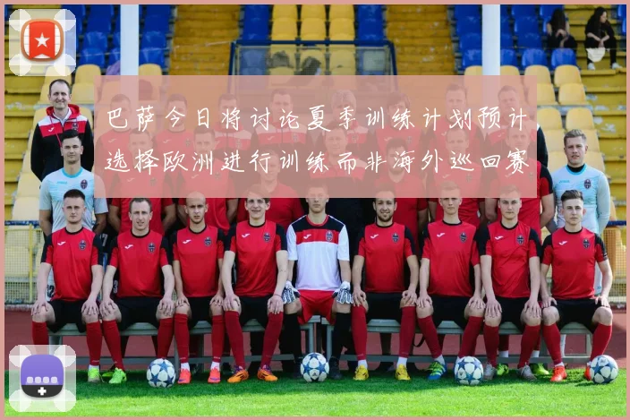 巴萨今日将讨论夏季训练计划预计选择欧洲进行训练而非海外巡回赛