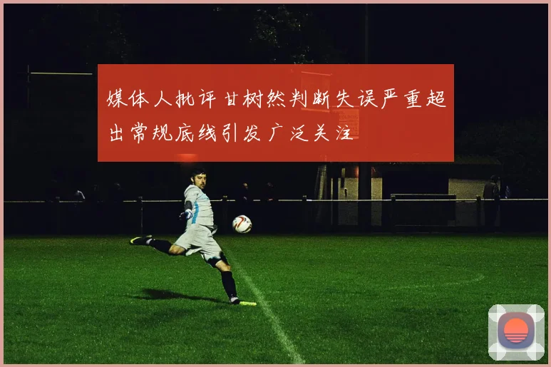 媒体人批评甘树然判断失误严重超出常规底线引发广泛关注